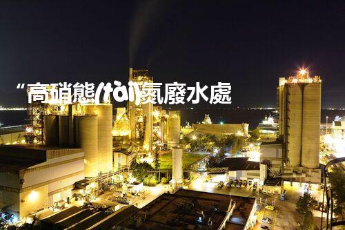 “高硝態(tài)氮廢水處理，綠色環(huán)保新篇章”